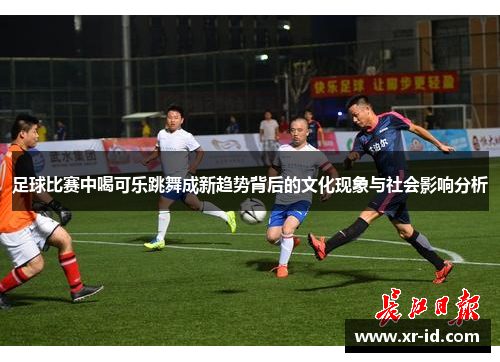 足球比赛中喝可乐跳舞成新趋势背后的文化现象与社会影响分析