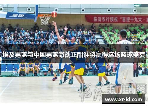 埃及男篮与中国男篮激战正酣谁将赢得这场篮球盛宴